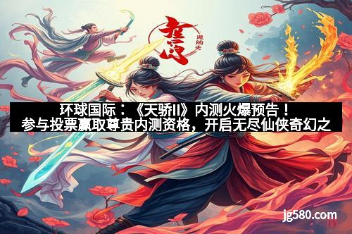 环球国际：《天骄II》内测火爆预告！参与投票赢取尊贵内测资格，开启无尽仙侠奇幻之旅